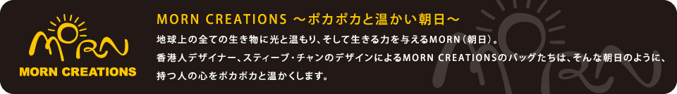MORN CREATIONS 〜ポカポカと温かい朝日〜地球上の全ての生き物に光と温もり、そして生きる力を与えるMORN(朝日)。
香港人デザイナー、スティーブ・チャンのデザインによるMORN CREATIONSのバッグたちは、そんな朝日のように、
持つ人の心をポカポカと温かくします。