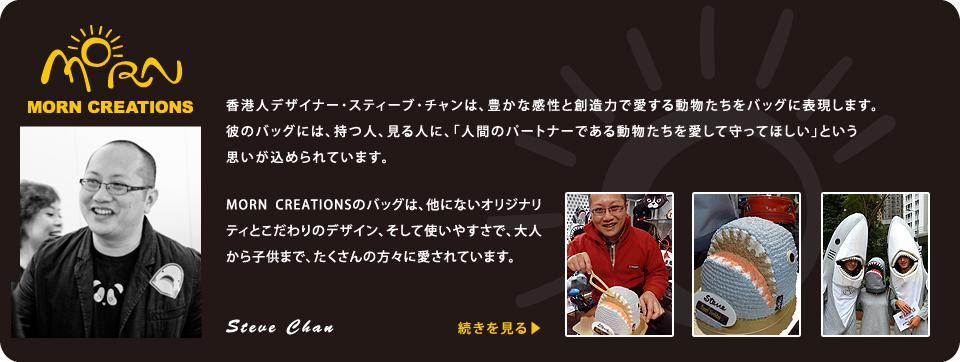 香港人デザイナー・スティーブ・チャンは、豊かな感性と創造力で愛する動物たちをバッグに表現します。彼のバッグには、持つ人、見る人に、「人間のパートナーである動物たちを愛して守ってほしい」という思いが込められています。MORN CREATIONSのバッグは、他にないオリジナリティとこだわりのデザイン、そして使いやすさで、大人から子供まで、たくさんの方々に愛されています。